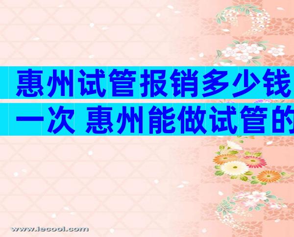 惠州试管报销多少钱一次 惠州能做试管的医院有哪些
